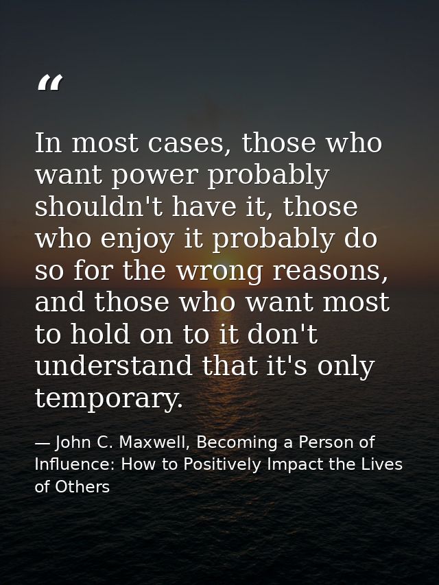 In most cases, those who want power probably shouldn't have it, those who enjoy it probably do so for the wrong reasons, — John C. Maxwell, Becoming a Person of Influence: How to Positively Impact the Lives of Others