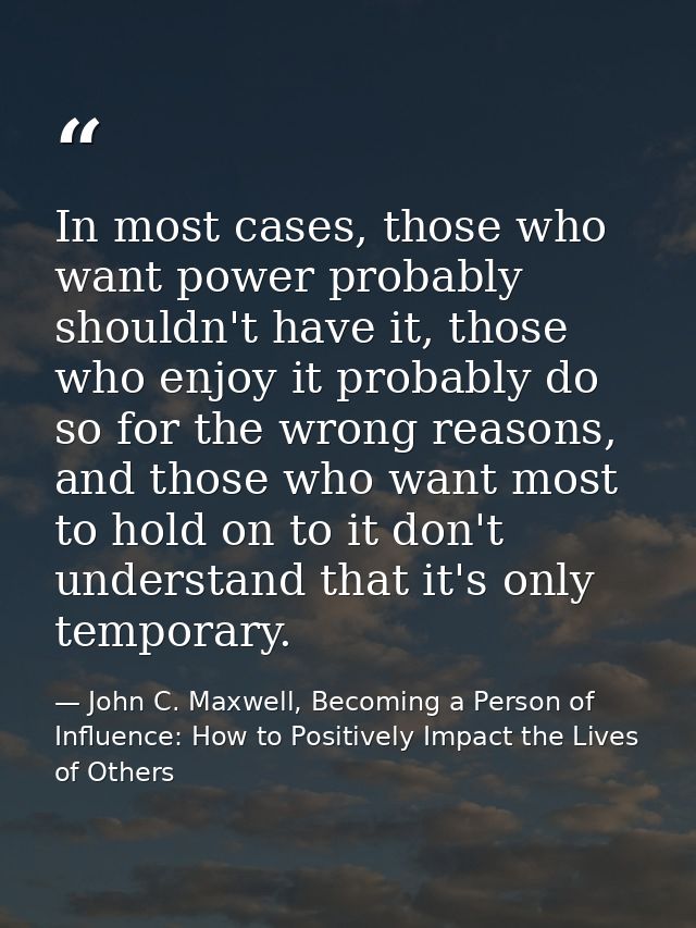 In most cases, those who want power probably shouldn't have it, those who enjoy it probably do so for the wrong reasons, — John C. Maxwell, Becoming a Person of Influence: How to Positively Impact the Lives of Others