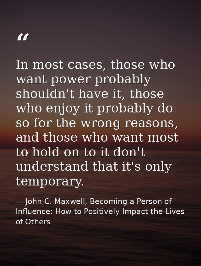 In most cases, those who want power probably shouldn't have it, those who enjoy it probably do so for the wrong reasons, — John C. Maxwell, Becoming a Person of Influence: How to Positively Impact the Lives of Others