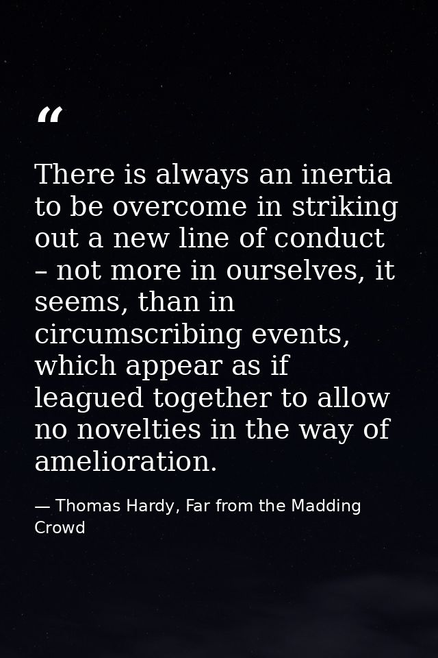 There is always an inertia to be overcome in striking out a new line of conduct – not more in ourselves, it seems, than  — Thomas Hardy, Far from the Madding Crowd