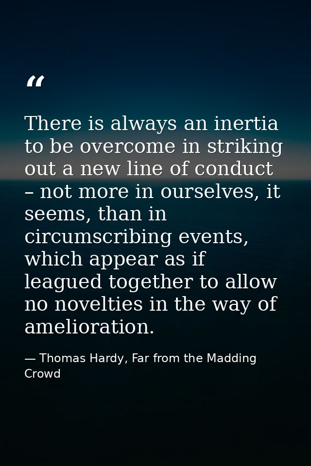 There is always an inertia to be overcome in striking out a new line of conduct – not more in ourselves, it seems, than  — Thomas Hardy, Far from the Madding Crowd