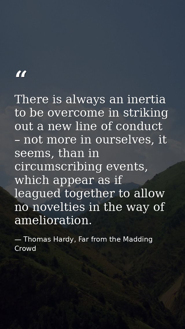 There is always an inertia to be overcome in striking out a new line of conduct – not more in ourselves, it seems, than  — Thomas Hardy, Far from the Madding Crowd