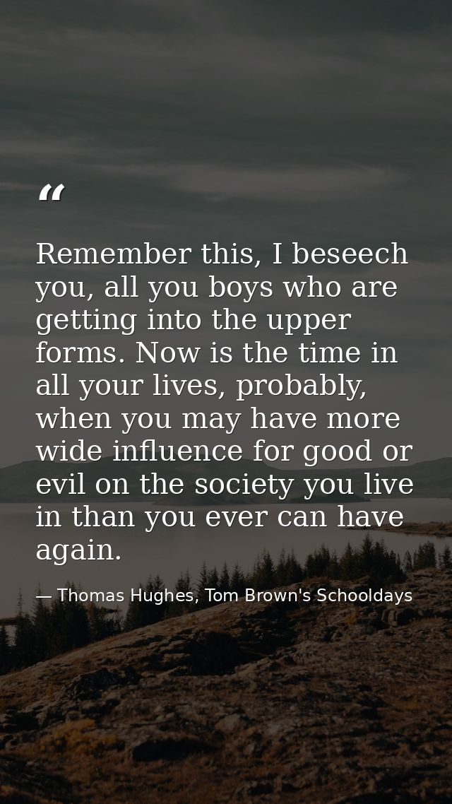 Remember this, I beseech you, all you boys who are getting into the upper forms. Now is the time in all your lives, prob — Thomas Hughes, Tom Brown's Schooldays