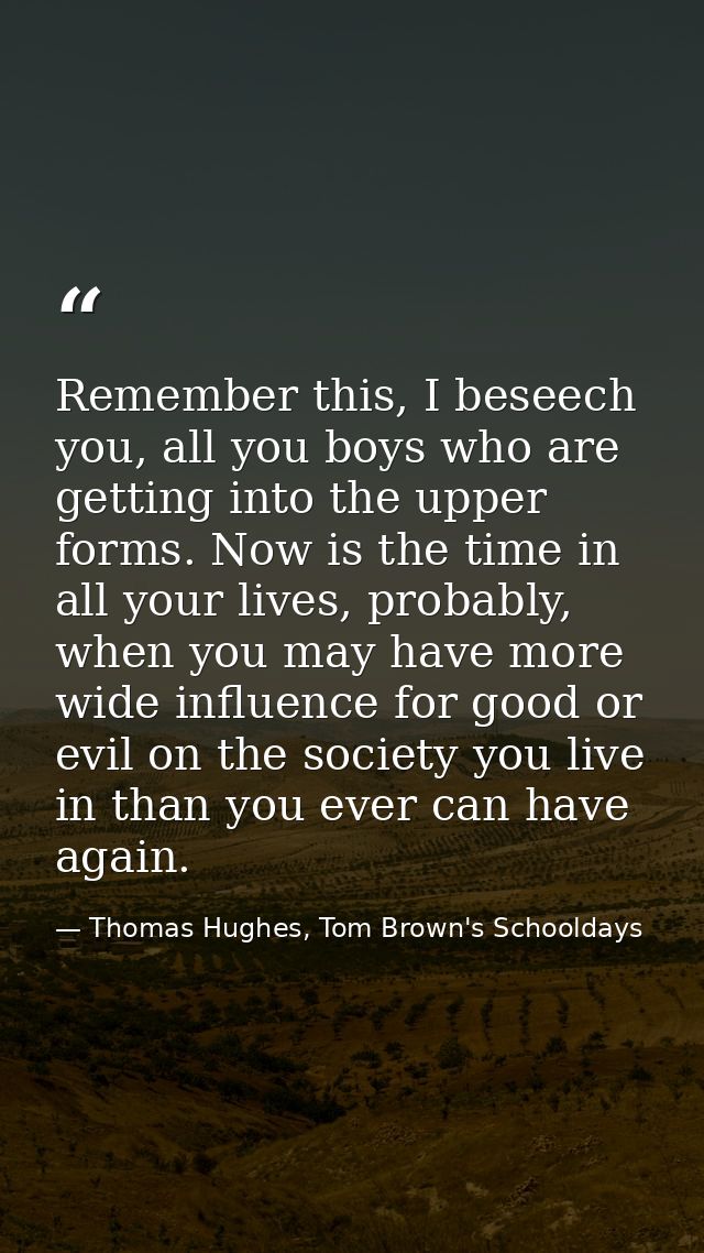 Remember this, I beseech you, all you boys who are getting into the upper forms. Now is the time in all your lives, prob — Thomas Hughes, Tom Brown's Schooldays