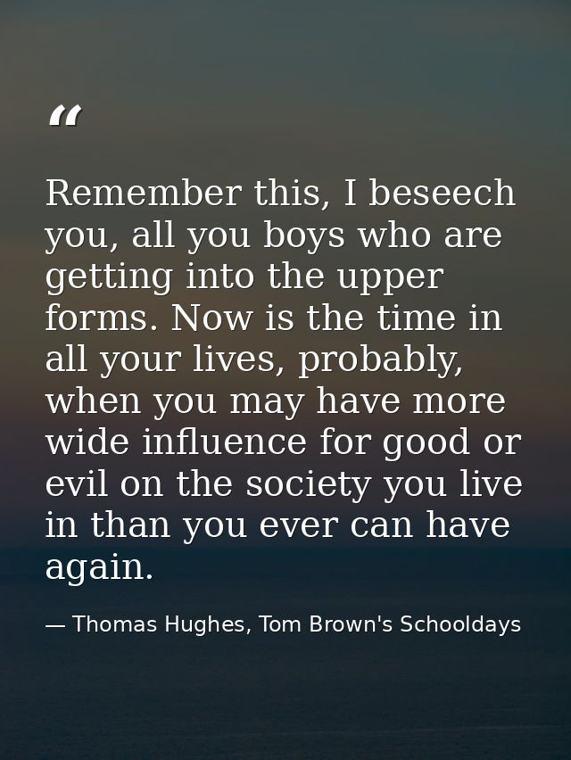Remember this, I beseech you, all you boys who are getting into the upper forms. Now is the time in all your lives, prob — Thomas Hughes, Tom Brown's Schooldays