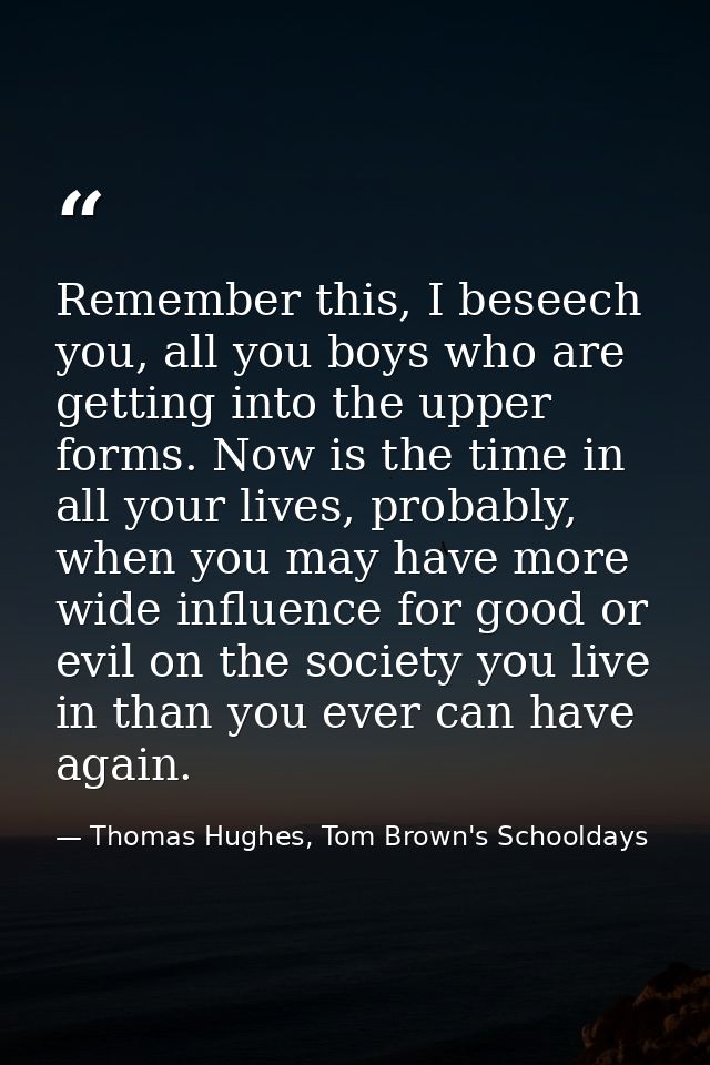 Remember this, I beseech you, all you boys who are getting into the upper forms. Now is the time in all your lives, prob — Thomas Hughes, Tom Brown's Schooldays
