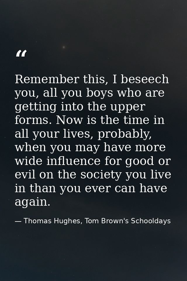 Remember this, I beseech you, all you boys who are getting into the upper forms. Now is the time in all your lives, prob — Thomas Hughes, Tom Brown's Schooldays
