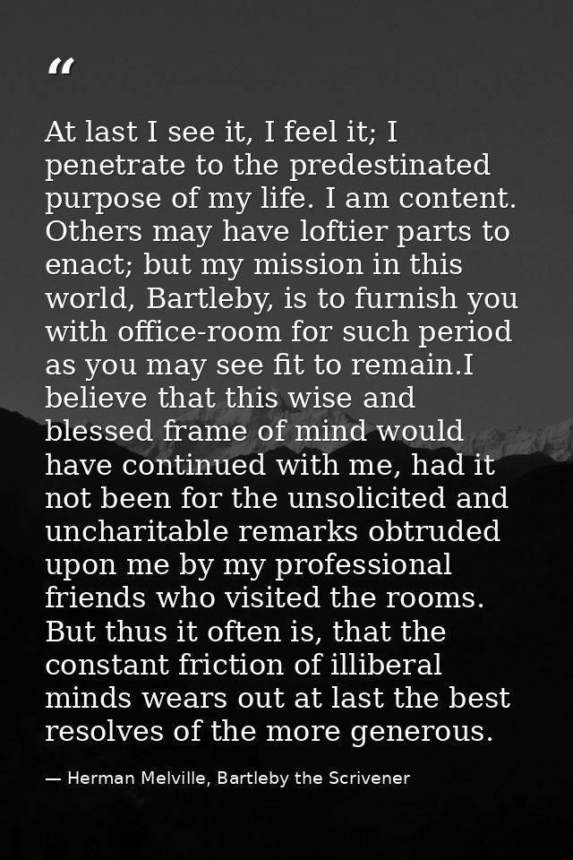 At last I see it, I feel it; I penetrate to the predestinated purpose of my life. I am content. Others may have loftier  — Herman Melville, Bartleby the Scrivener