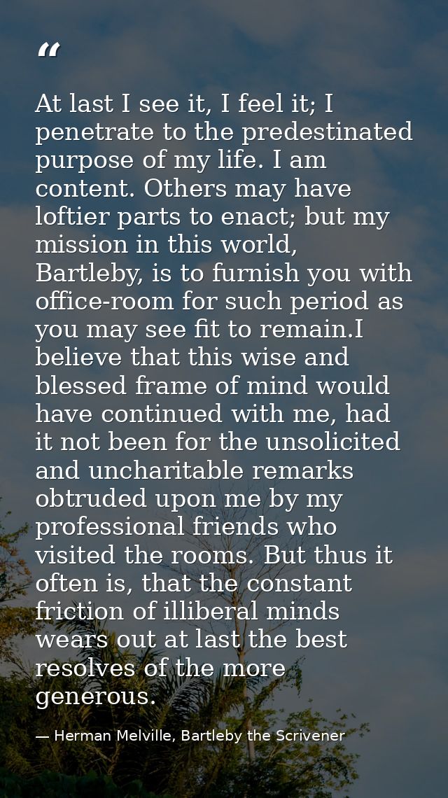 At last I see it, I feel it; I penetrate to the predestinated purpose of my life. I am content. Others may have loftier  — Herman Melville, Bartleby the Scrivener
