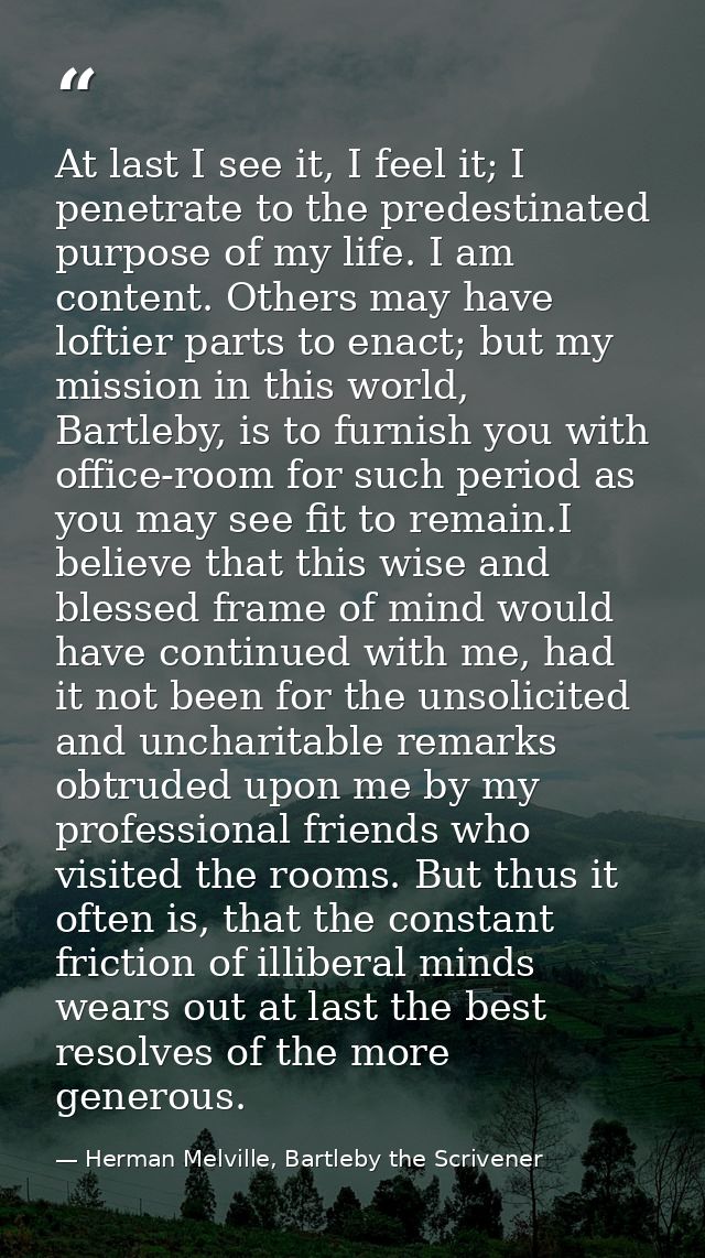 At last I see it, I feel it; I penetrate to the predestinated purpose of my life. I am content. Others may have loftier  — Herman Melville, Bartleby the Scrivener