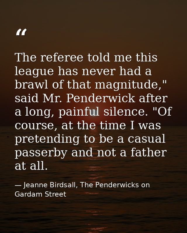 The referee told me this league has never had a brawl of that magnitude," said Mr. Penderwick after a long, painful sile — Jeanne Birdsall, The Penderwicks on Gardam Street
