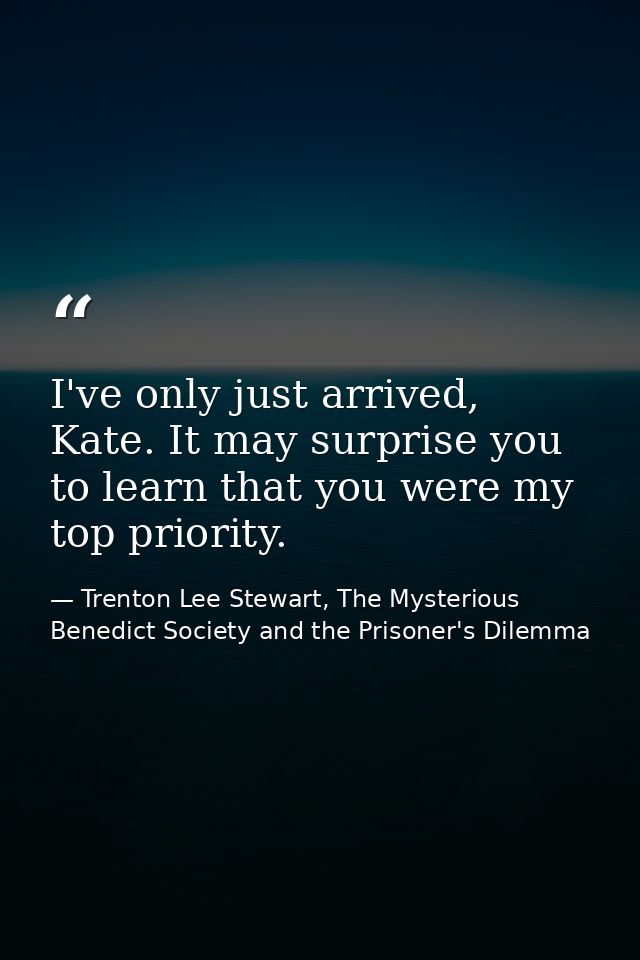 I've only just arrived, Kate. It may surprise you to learn that you were my top priority. — Trenton Lee Stewart, The Mysterious Benedict Society and the Prisoner's Dilemma