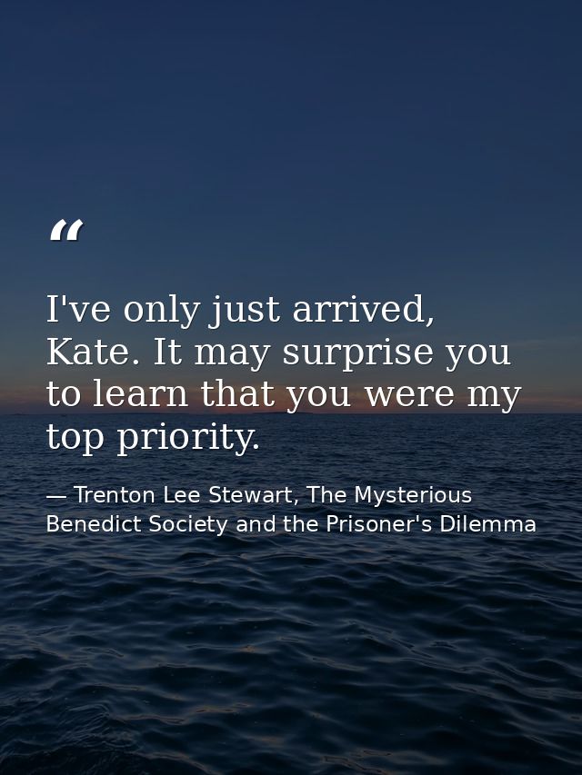 I've only just arrived, Kate. It may surprise you to learn that you were my top priority. — Trenton Lee Stewart, The Mysterious Benedict Society and the Prisoner's Dilemma
