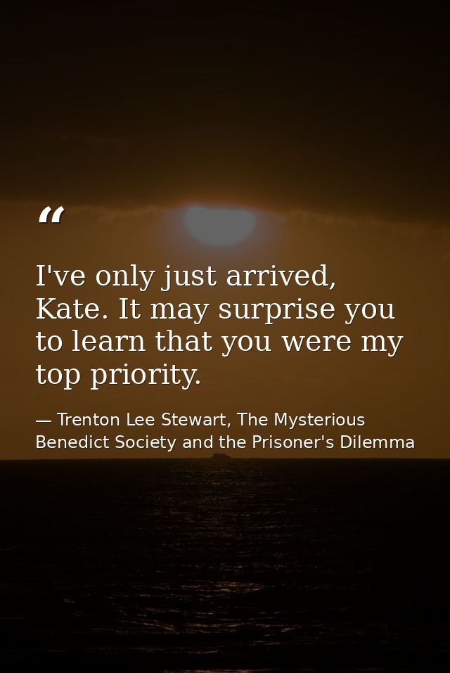I've only just arrived, Kate. It may surprise you to learn that you were my top priority. — Trenton Lee Stewart, The Mysterious Benedict Society and the Prisoner's Dilemma