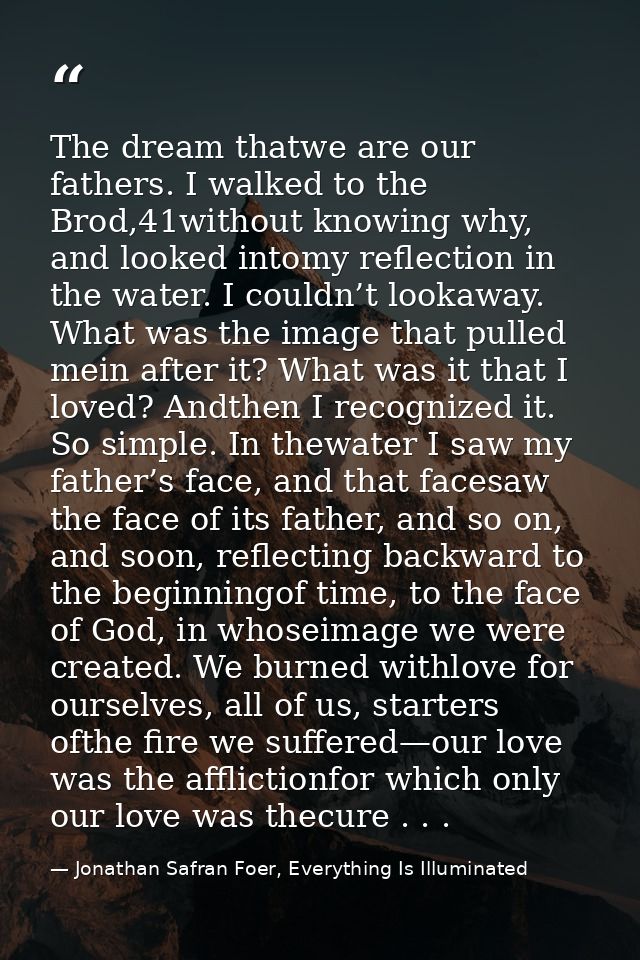 The dream thatwe are our fathers. I walked to the Brod,41without knowing why, and looked intomy reflection in the water. — Jonathan Safran Foer, Everything Is Illuminated