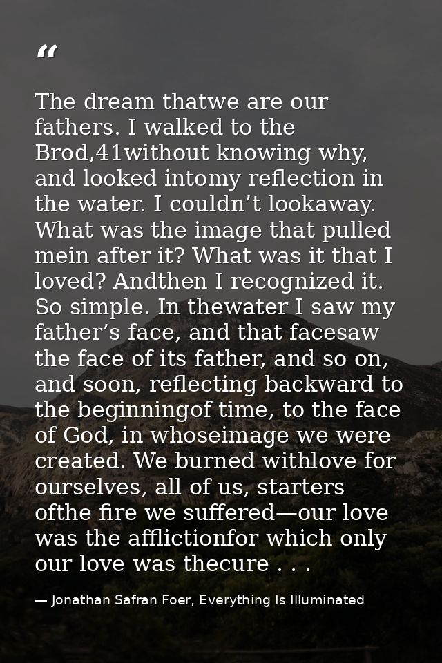 The dream thatwe are our fathers. I walked to the Brod,41without knowing why, and looked intomy reflection in the water. — Jonathan Safran Foer, Everything Is Illuminated