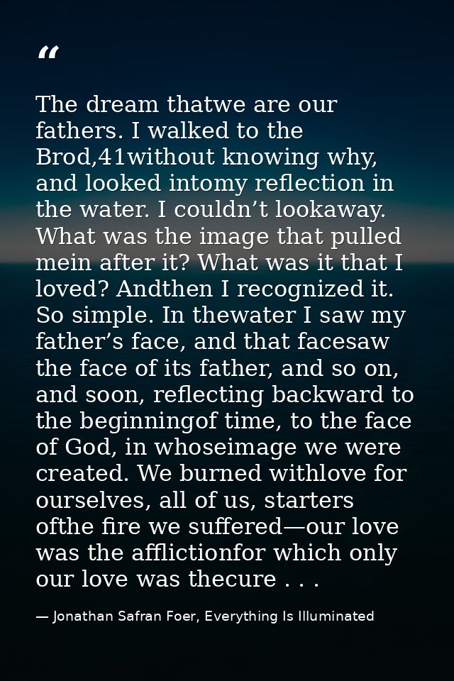 The dream thatwe are our fathers. I walked to the Brod,41without knowing why, and looked intomy reflection in the water. — Jonathan Safran Foer, Everything Is Illuminated
