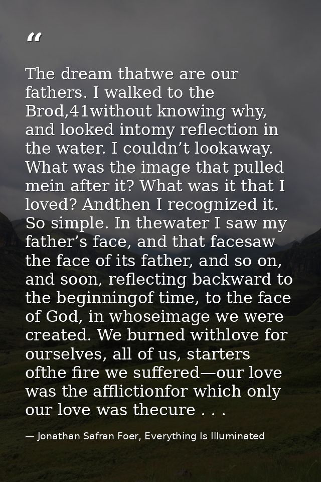 The dream thatwe are our fathers. I walked to the Brod,41without knowing why, and looked intomy reflection in the water. — Jonathan Safran Foer, Everything Is Illuminated