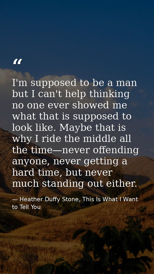 I'm supposed to be a man but I can't help thinking no one ever showed me what that is supposed to look like. Maybe that  — Heather Duffy Stone, This Is What I Want to Tell You