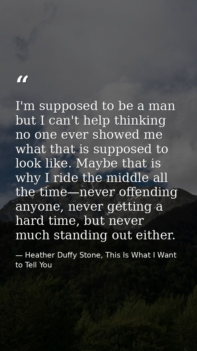 I'm supposed to be a man but I can't help thinking no one ever showed me what that is supposed to look like. Maybe that  — Heather Duffy Stone, This Is What I Want to Tell You