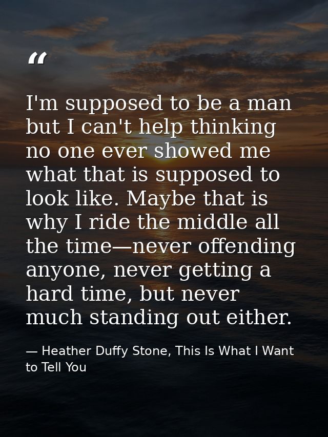 I'm supposed to be a man but I can't help thinking no one ever showed me what that is supposed to look like. Maybe that  — Heather Duffy Stone, This Is What I Want to Tell You