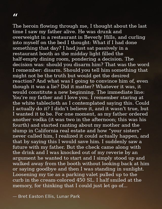The heroin flowing through me, I thought about the last time I saw my father alive. He was drunk and overweight in a res — Bret Easton Ellis, Lunar Park