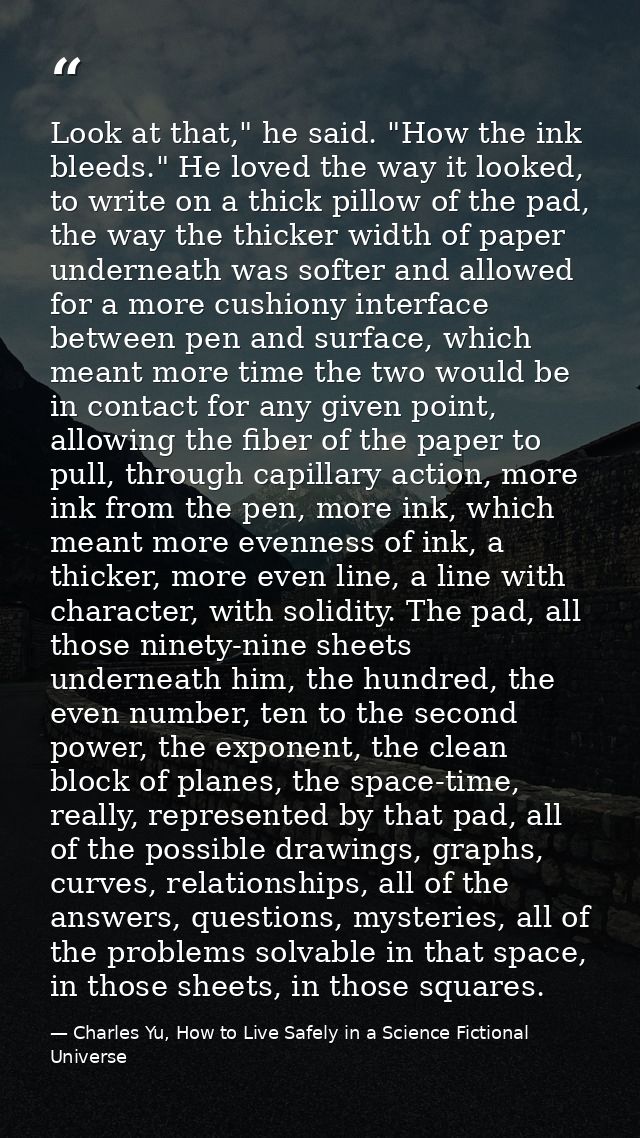 Look at that," he said. "How the ink bleeds." He loved the way it looked, to write on a thick pillow of the pad, the way — Charles Yu, How to Live Safely in a Science Fictional Universe