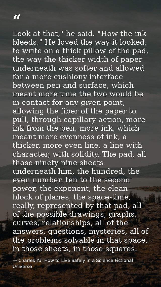 Look at that," he said. "How the ink bleeds." He loved the way it looked, to write on a thick pillow of the pad, the way — Charles Yu, How to Live Safely in a Science Fictional Universe
