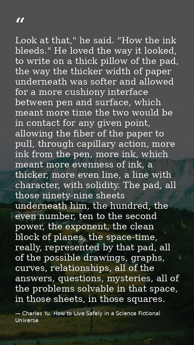 Look at that," he said. "How the ink bleeds." He loved the way it looked, to write on a thick pillow of the pad, the way — Charles Yu, How to Live Safely in a Science Fictional Universe