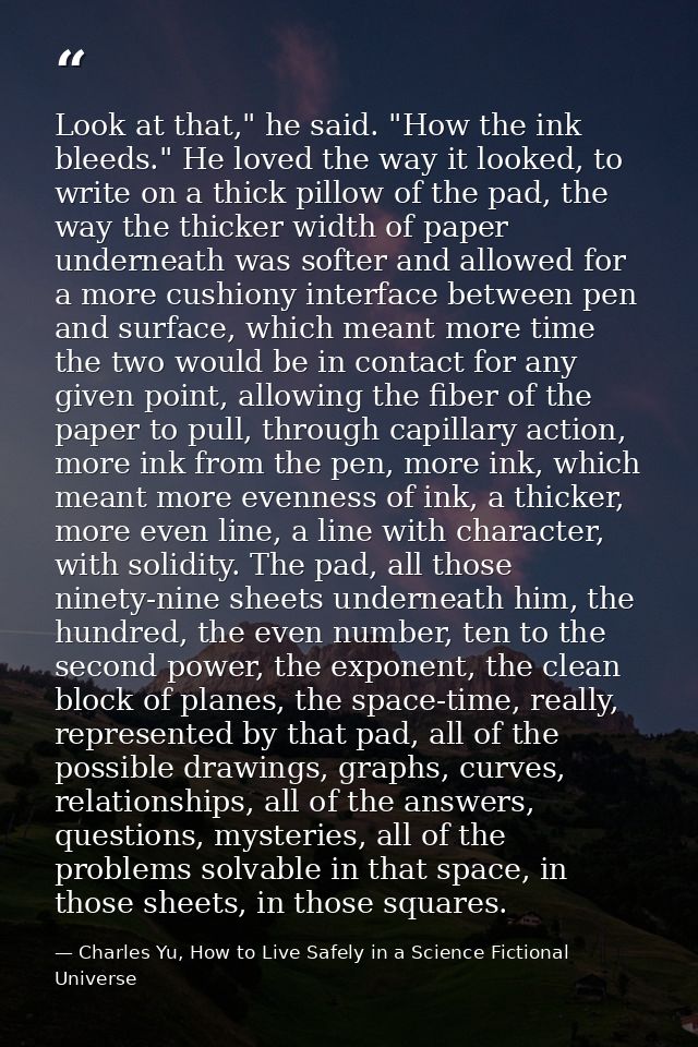 Look at that," he said. "How the ink bleeds." He loved the way it looked, to write on a thick pillow of the pad, the way — Charles Yu, How to Live Safely in a Science Fictional Universe