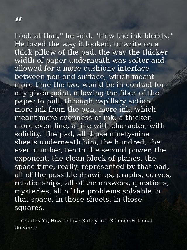 Look at that," he said. "How the ink bleeds." He loved the way it looked, to write on a thick pillow of the pad, the way — Charles Yu, How to Live Safely in a Science Fictional Universe