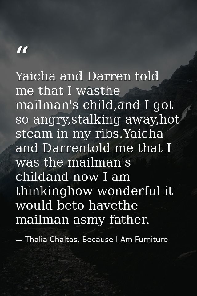 Yaicha and Darren told me that I wasthe mailman's child,and I got so angry,stalking away,hot steam in my ribs.Yaicha and — Thalia Chaltas, Because I Am Furniture
