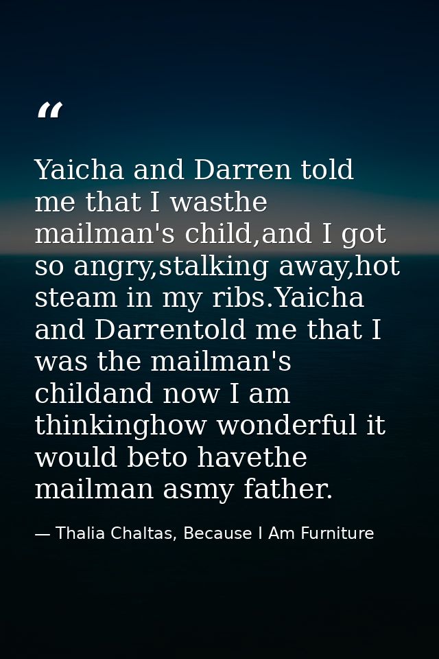 Yaicha and Darren told me that I wasthe mailman's child,and I got so angry,stalking away,hot steam in my ribs.Yaicha and — Thalia Chaltas, Because I Am Furniture