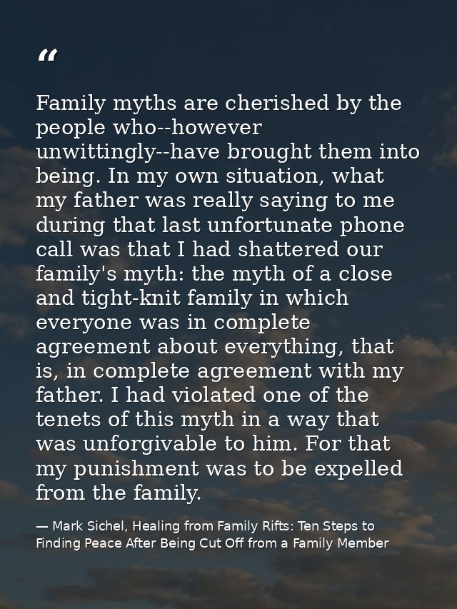 Family myths are cherished by the people who--however unwittingly--have brought them into being. In my own situation, wh — Mark Sichel, Healing from Family Rifts: Ten Steps to Finding Peace After Being Cut Off from a Family Member