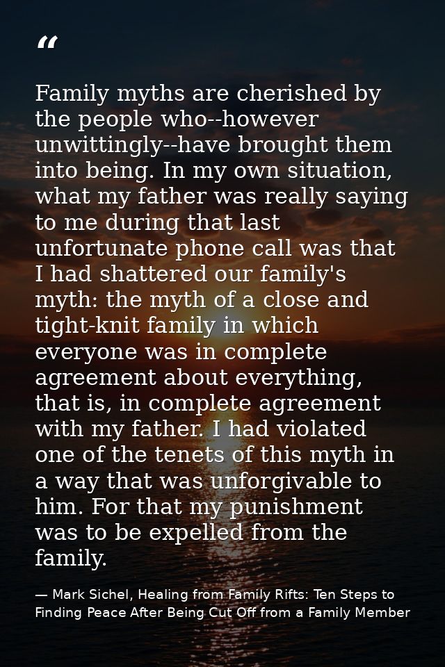 Family myths are cherished by the people who--however unwittingly--have brought them into being. In my own situation, wh — Mark Sichel, Healing from Family Rifts: Ten Steps to Finding Peace After Being Cut Off from a Family Member