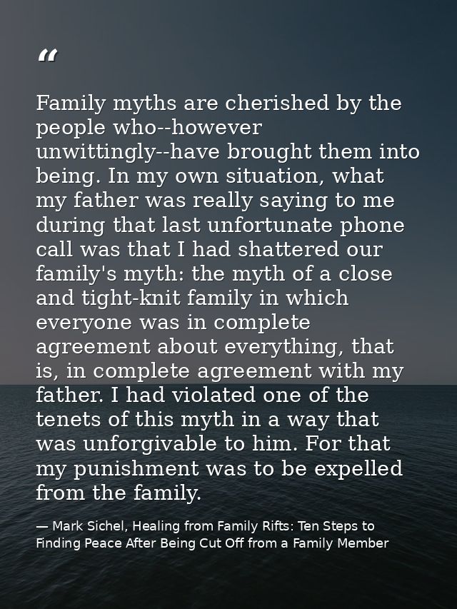 Family myths are cherished by the people who--however unwittingly--have brought them into being. In my own situation, wh — Mark Sichel, Healing from Family Rifts: Ten Steps to Finding Peace After Being Cut Off from a Family Member