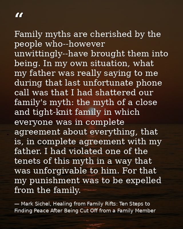 Family myths are cherished by the people who--however unwittingly--have brought them into being. In my own situation, wh — Mark Sichel, Healing from Family Rifts: Ten Steps to Finding Peace After Being Cut Off from a Family Member