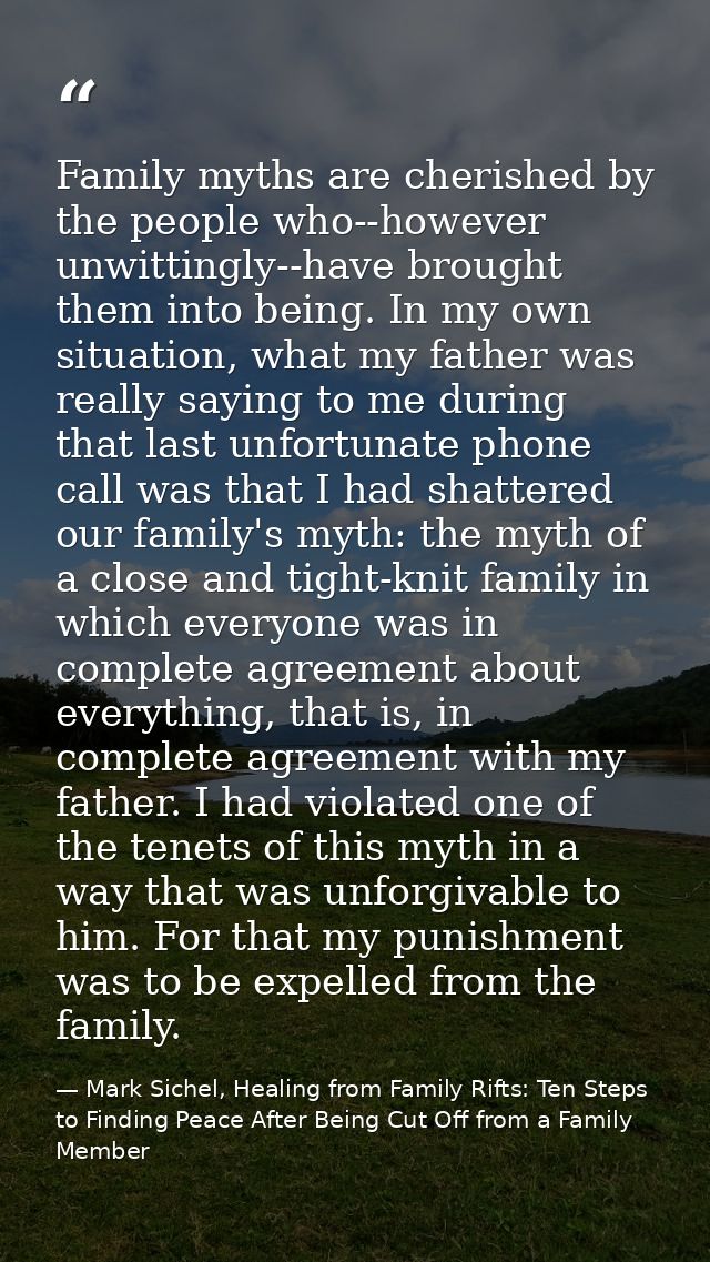 Family myths are cherished by the people who--however unwittingly--have brought them into being. In my own situation, wh — Mark Sichel, Healing from Family Rifts: Ten Steps to Finding Peace After Being Cut Off from a Family Member