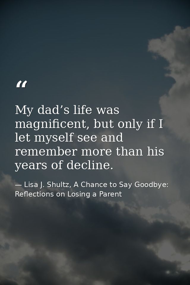 My dad’s life was magnificent, but only if I let myself see and remember more than his years of decline. — Lisa J. Shultz, A Chance to Say Goodbye: Reflections on Losing a Parent