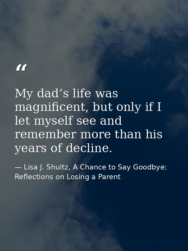 My dad’s life was magnificent, but only if I let myself see and remember more than his years of decline. — Lisa J. Shultz, A Chance to Say Goodbye: Reflections on Losing a Parent