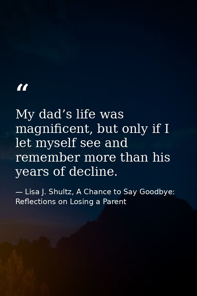 My dad’s life was magnificent, but only if I let myself see and remember more than his years of decline. — Lisa J. Shultz, A Chance to Say Goodbye: Reflections on Losing a Parent