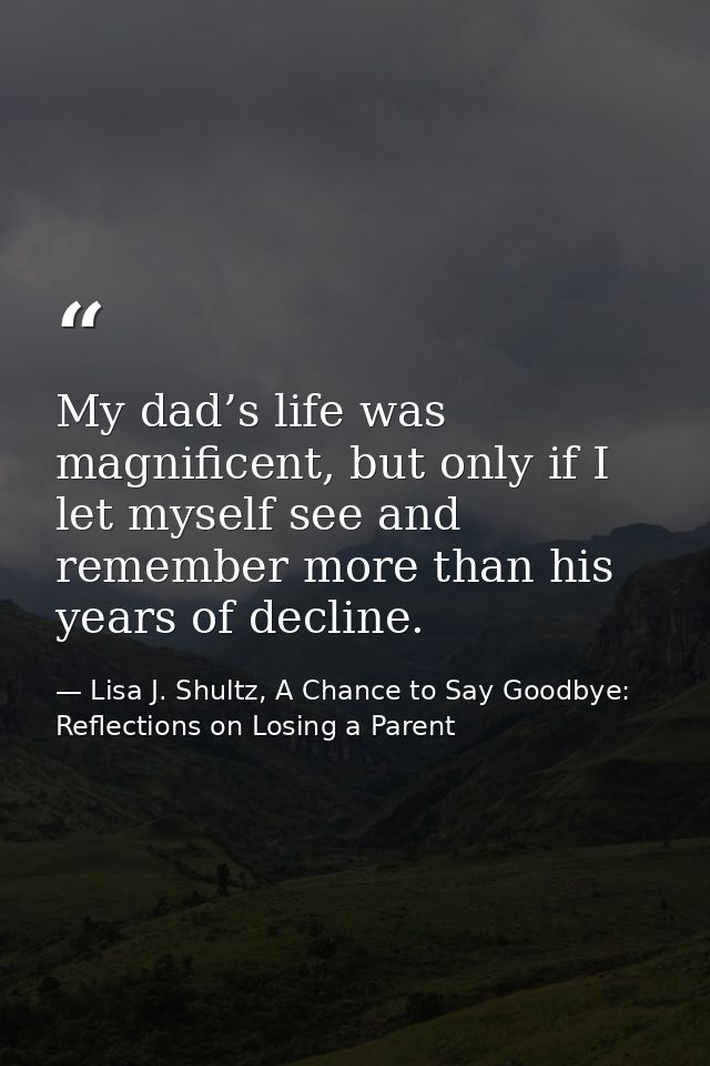 My dad’s life was magnificent, but only if I let myself see and remember more than his years of decline. — Lisa J. Shultz, A Chance to Say Goodbye: Reflections on Losing a Parent