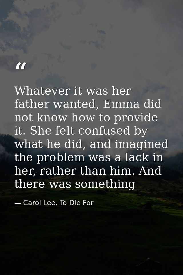 Whatever it was her father wanted, Emma did not know how to provide it. She felt confused by what he did, and imagined t — Carol Lee, To Die For