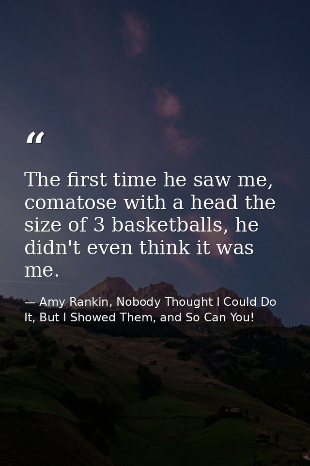 The first time he saw me, comatose with a head the size of 3 basketballs, he didn't even think it was me. — Amy Rankin, Nobody Thought I Could Do It, But I Showed Them, and So Can You!