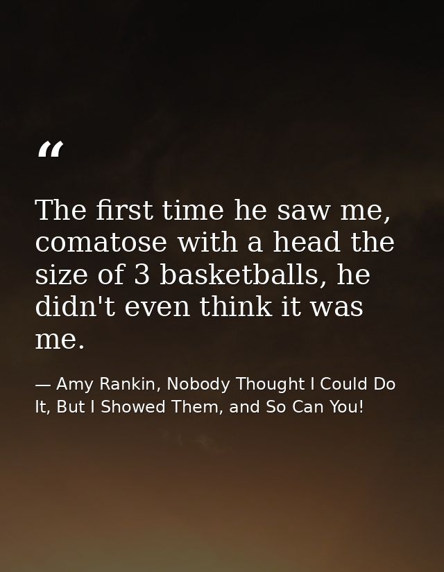 The first time he saw me, comatose with a head the size of 3 basketballs, he didn't even think it was me. — Amy Rankin, Nobody Thought I Could Do It, But I Showed Them, and So Can You!