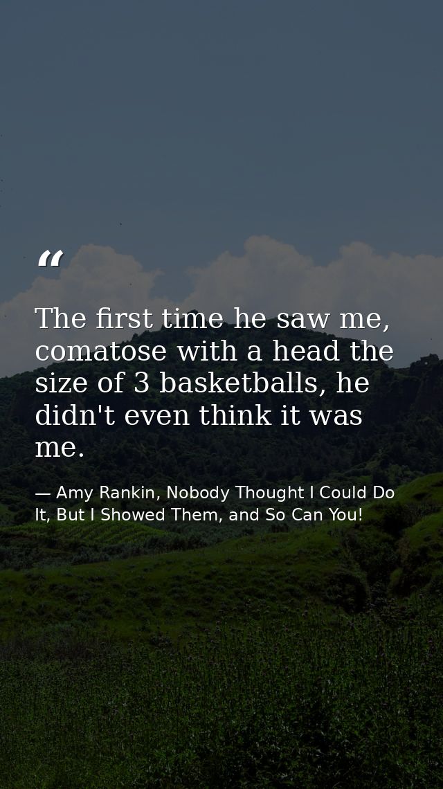 The first time he saw me, comatose with a head the size of 3 basketballs, he didn't even think it was me. — Amy Rankin, Nobody Thought I Could Do It, But I Showed Them, and So Can You!