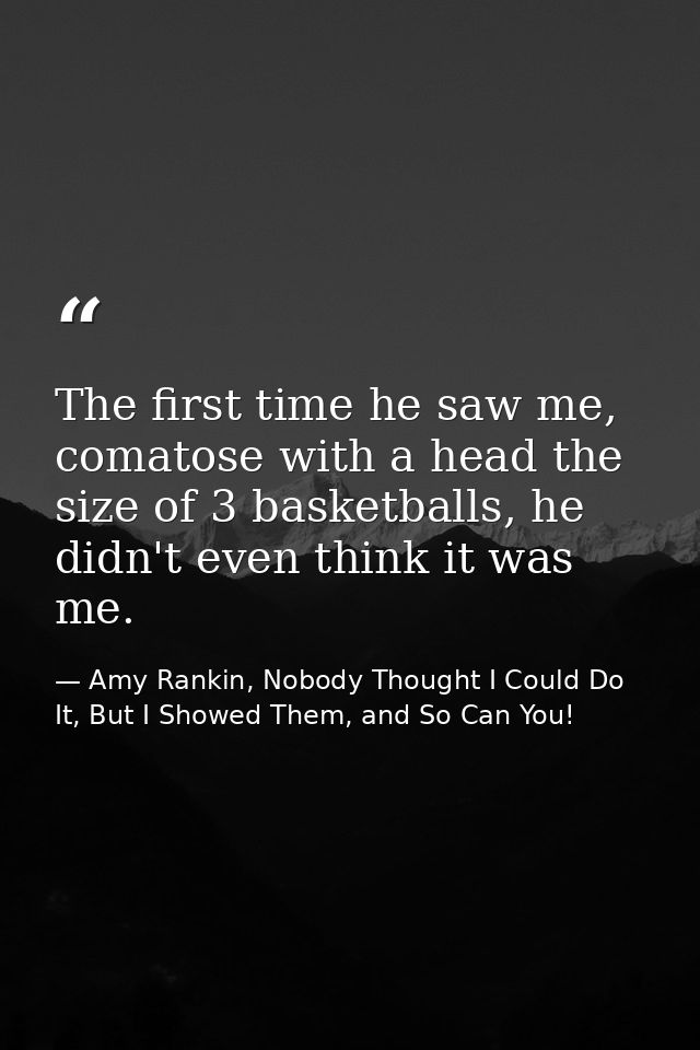 The first time he saw me, comatose with a head the size of 3 basketballs, he didn't even think it was me. — Amy Rankin, Nobody Thought I Could Do It, But I Showed Them, and So Can You!