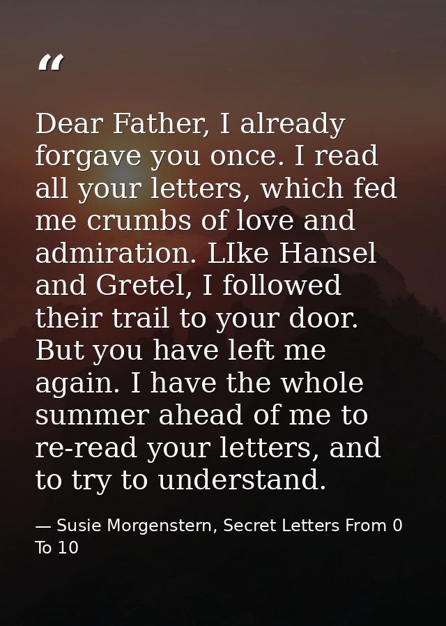 Dear Father, I already forgave you once. I read all your letters, which fed me crumbs of love and admiration. LIke Hanse — Susie Morgenstern, Secret Letters From 0 To 10