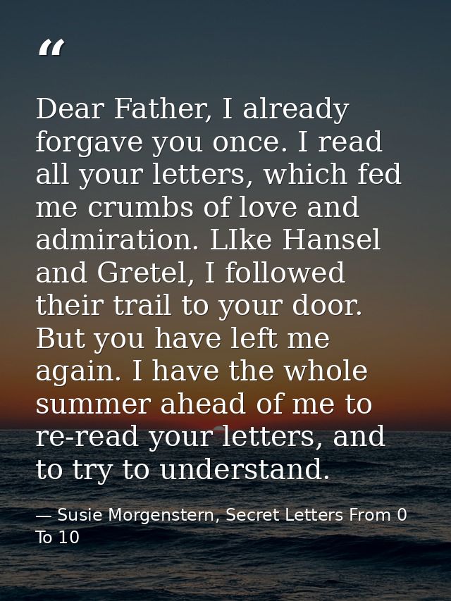 Dear Father, I already forgave you once. I read all your letters, which fed me crumbs of love and admiration. LIke Hanse — Susie Morgenstern, Secret Letters From 0 To 10