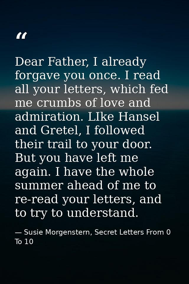 Dear Father, I already forgave you once. I read all your letters, which fed me crumbs of love and admiration. LIke Hanse — Susie Morgenstern, Secret Letters From 0 To 10